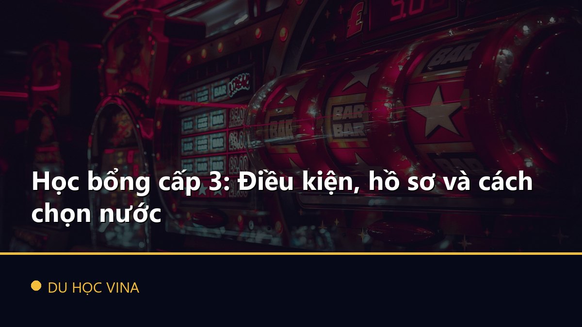 Học bổng cấp 3: Điều kiện, hồ sơ và cách chọn nước
