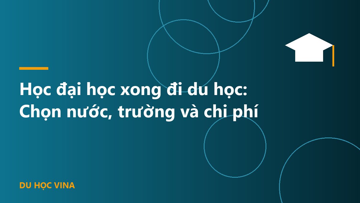Học đại học xong đi du học: Chọn nước, trường và chi phí