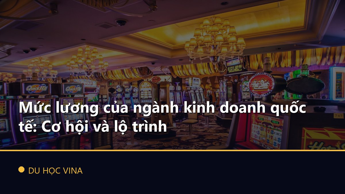 Mức lương của ngành kinh doanh quốc tế: Cơ hội và lộ trình