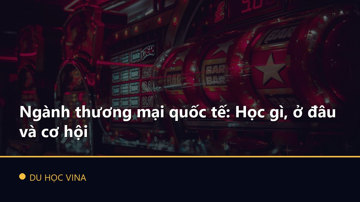 Ngành thương mại quốc tế: Học gì, ở đâu và cơ hội